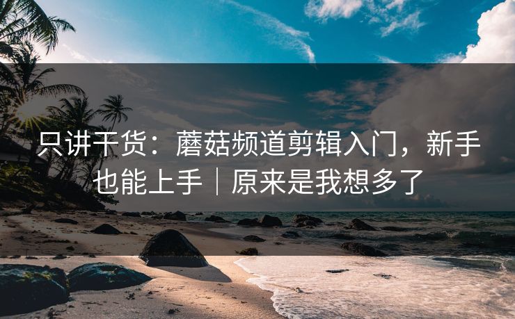 只讲干货：蘑菇频道剪辑入门，新手也能上手｜原来是我想多了