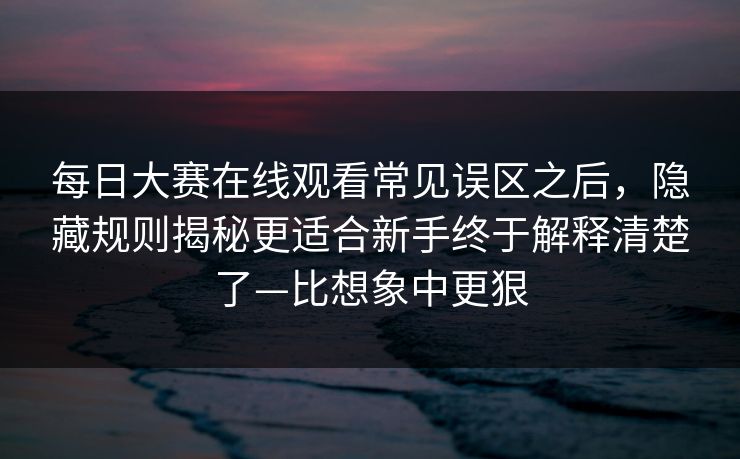 每日大赛在线观看常见误区之后，隐藏规则揭秘更适合新手终于解释清楚了—比想象中更狠