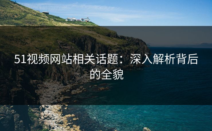 51视频网站相关话题：深入解析背后的全貌