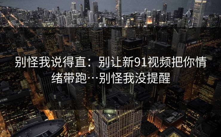 别怪我说得直：别让新91视频把你情绪带跑…别怪我没提醒