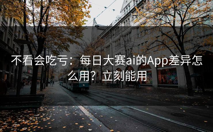 不看会吃亏：每日大赛ai的App差异怎么用？立刻能用
