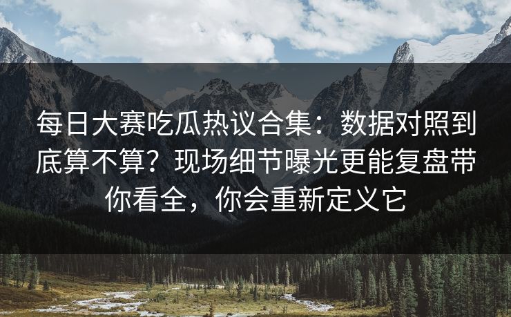每日大赛吃瓜热议合集：数据对照到底算不算？现场细节曝光更能复盘带你看全，你会重新定义它