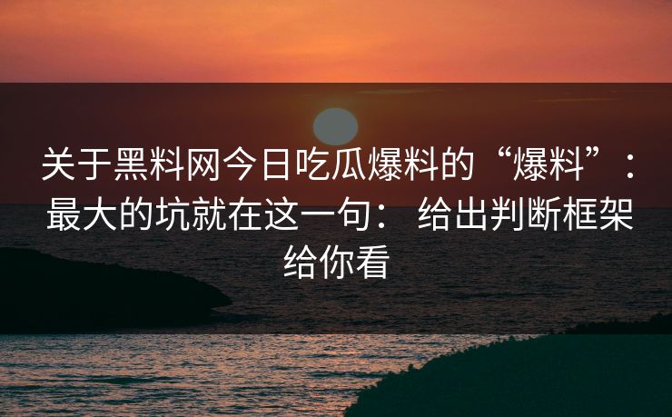 关于黑料网今日吃瓜爆料的“爆料”： 最大的坑就在这一句： 给出判断框架给你看