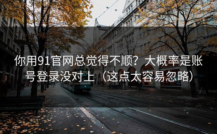 你用91官网总觉得不顺？大概率是账号登录没对上（这点太容易忽略）