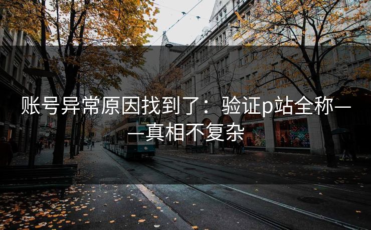 账号异常原因找到了:验证p站全称——真相不复杂 账号异常原因找到了:验证p站全称——真相不复杂