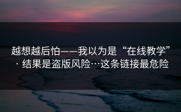 越想越后怕——我以为是“在线教学” · 结果是盗版风险…这条链接最危险