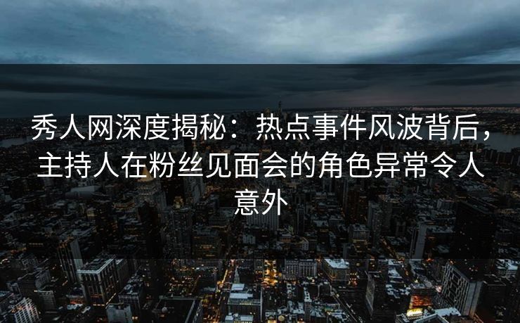 秀人网深度揭秘：热点事件风波背后，主持人在粉丝见面会的角色异常令人意外