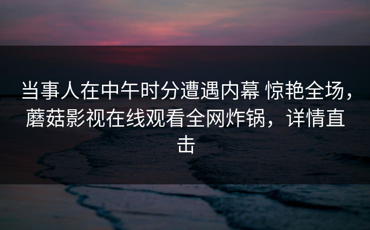 当事人在中午时分遭遇内幕 惊艳全场，蘑菇影视在线观看全网炸锅，详情直击