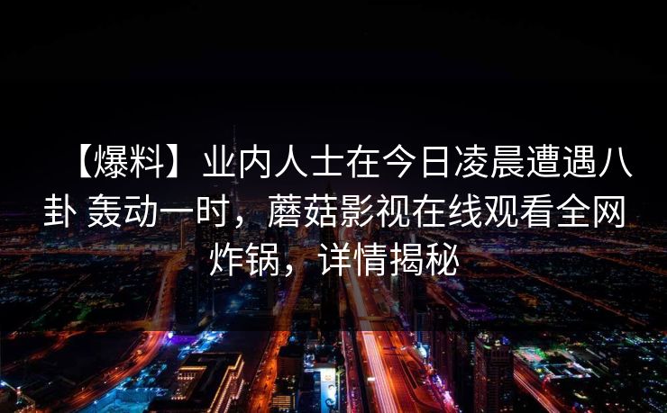 【爆料】业内人士在今日凌晨遭遇八卦 轰动一时，蘑菇影视在线观看全网炸锅，详情揭秘