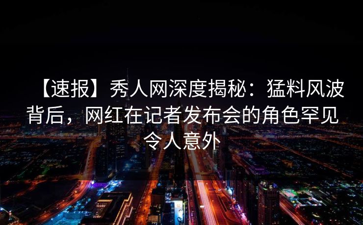 【速报】秀人网深度揭秘：猛料风波背后，网红在记者发布会的角色罕见令人意外