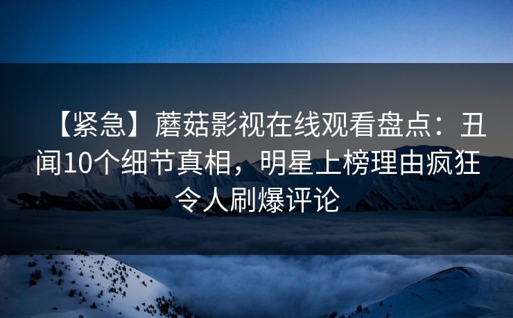 【紧急】蘑菇影视在线观看盘点:丑闻10个细节真相,明星上榜理由疯狂令人刷爆评论 【紧急】蘑菇影视在线观看盘点:丑闻10个细节真相,明星上榜理由疯狂令人刷爆评论