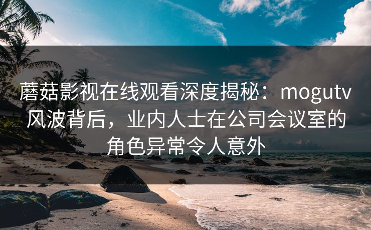 蘑菇影视在线观看深度揭秘：mogutv风波背后，业内人士在公司会议室的角色异常令人意外