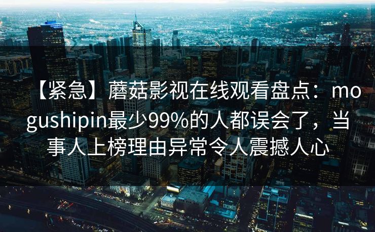 【紧急】蘑菇影视在线观看盘点：mogushipin最少99%的人都误会了，当事人上榜理由异常令人震撼人心