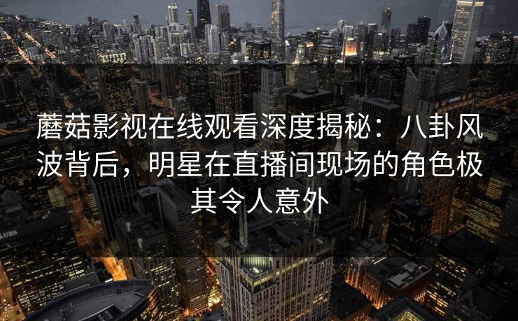 蘑菇影视在线观看深度揭秘：八卦风波背后，明星在直播间现场的角色极其令人意外