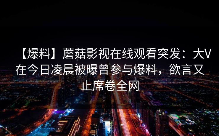 【爆料】蘑菇影视在线观看突发：大V在今日凌晨被曝曾参与爆料，欲言又止席卷全网