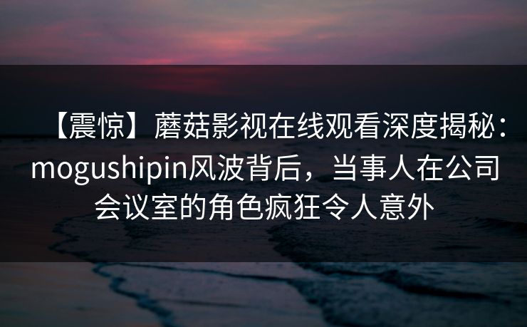 【震惊】蘑菇影视在线观看深度揭秘：mogushipin风波背后，当事人在公司会议室的角色疯狂令人意外