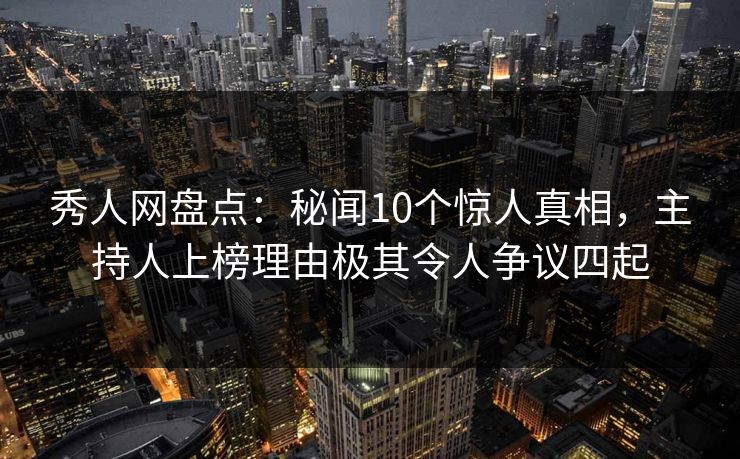 秀人网盘点：秘闻10个惊人真相，主持人上榜理由极其令人争议四起