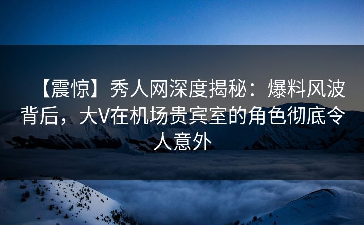 【震惊】秀人网深度揭秘：爆料风波背后，大V在机场贵宾室的角色彻底令人意外