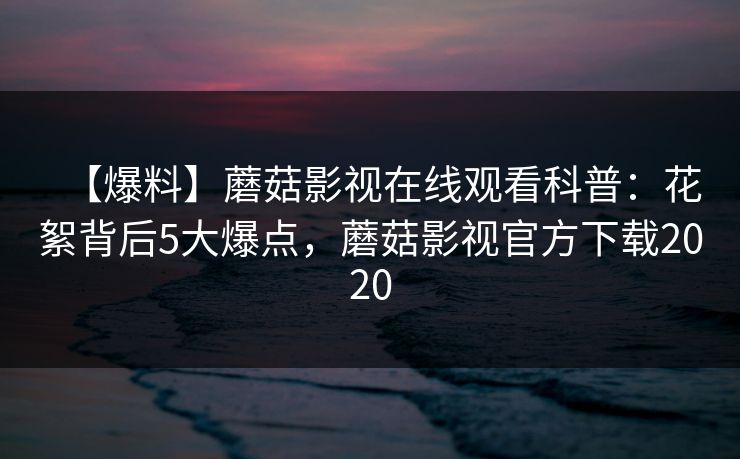 【爆料】蘑菇影视在线观看科普：花絮背后5大爆点，蘑菇影视官方下载2020