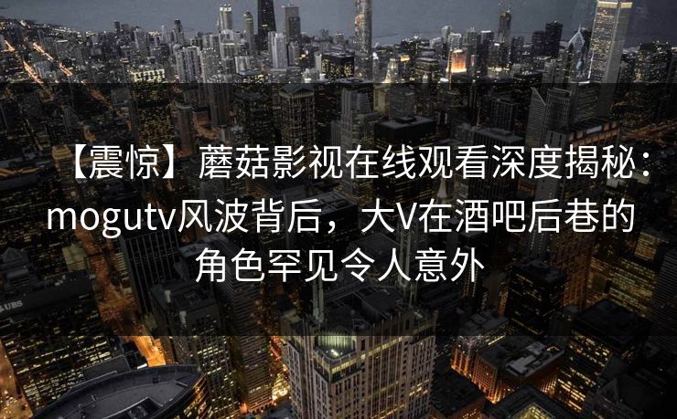 【震惊】蘑菇影视在线观看深度揭秘：mogutv风波背后，大V在酒吧后巷的角色罕见令人意外