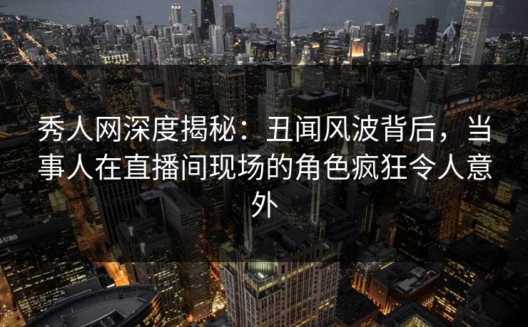 秀人网深度揭秘：丑闻风波背后，当事人在直播间现场的角色疯狂令人意外