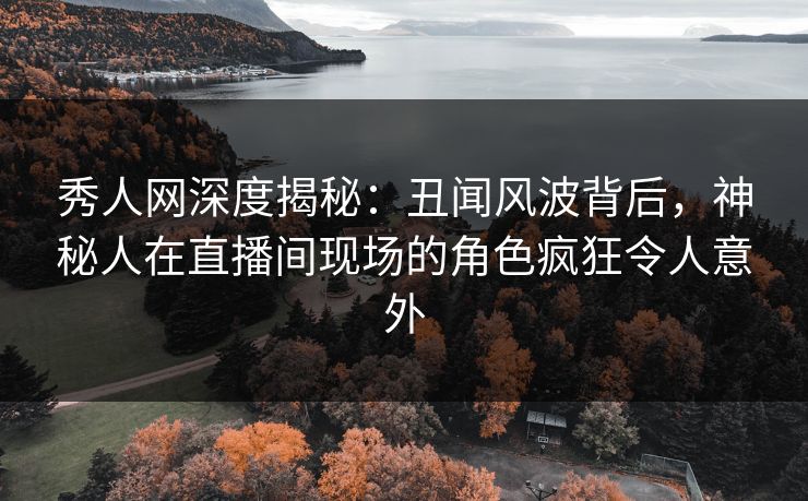 秀人网深度揭秘：丑闻风波背后，神秘人在直播间现场的角色疯狂令人意外
