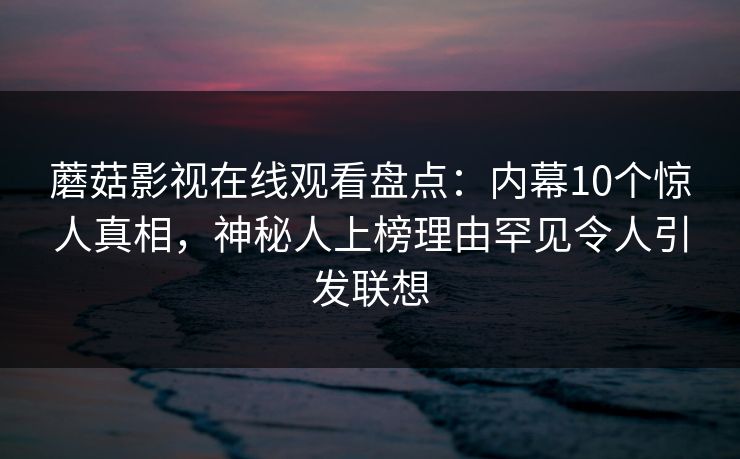 蘑菇影视在线观看盘点：内幕10个惊人真相，神秘人上榜理由罕见令人引发联想