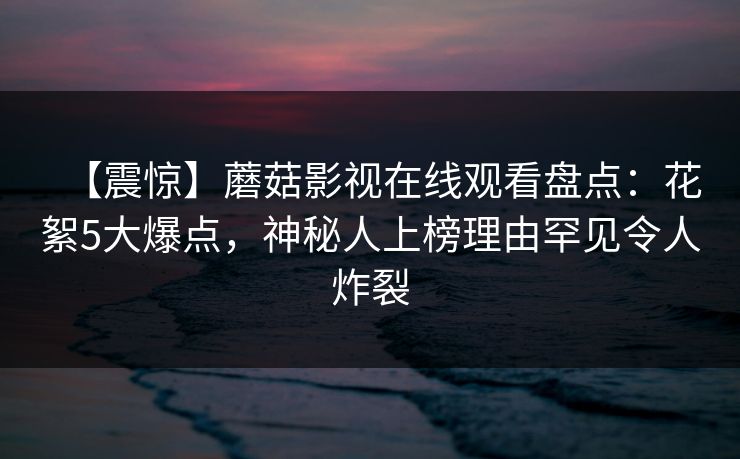 【震惊】蘑菇影视在线观看盘点：花絮5大爆点，神秘人上榜理由罕见令人炸裂