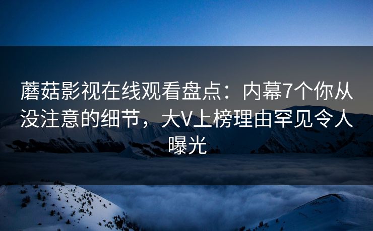 蘑菇影视在线观看盘点：内幕7个你从没注意的细节，大V上榜理由罕见令人曝光