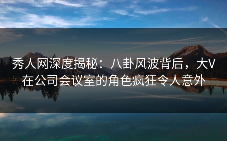 秀人网深度揭秘：八卦风波背后，大V在公司会议室的角色疯狂令人意外