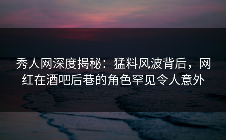 秀人网深度揭秘：猛料风波背后，网红在酒吧后巷的角色罕见令人意外