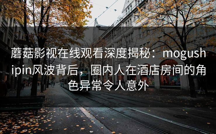 蘑菇影视在线观看深度揭秘：mogushipin风波背后，圈内人在酒店房间的角色异常令人意外