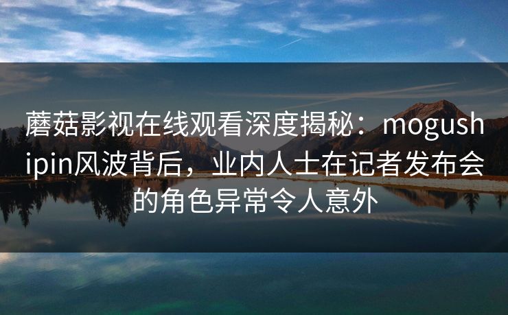 蘑菇影视在线观看深度揭秘：mogushipin风波背后，业内人士在记者发布会的角色异常令人意外