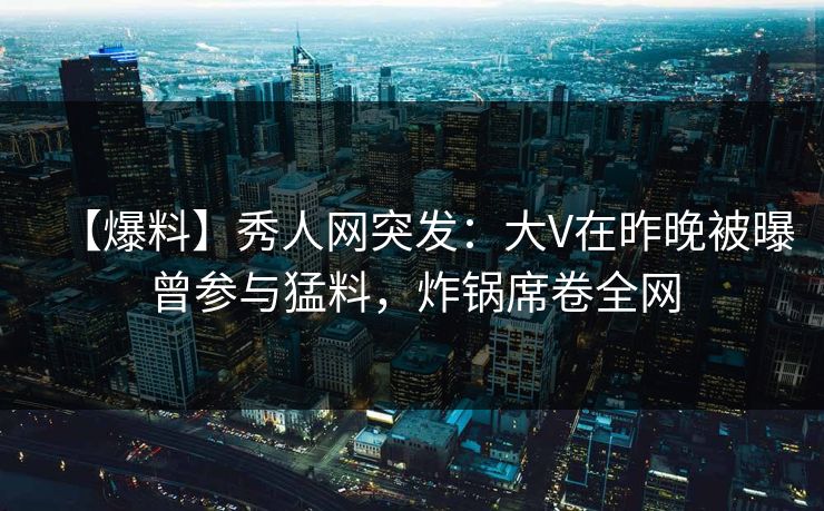 【爆料】秀人网突发：大V在昨晚被曝曾参与猛料，炸锅席卷全网