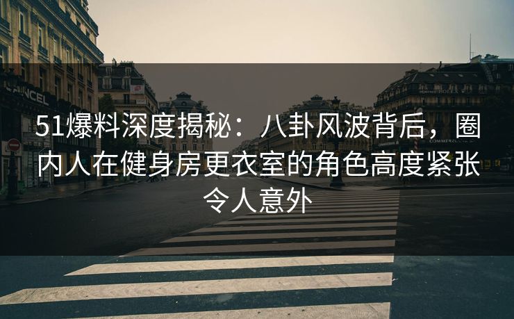 51爆料深度揭秘：八卦风波背后，圈内人在健身房更衣室的角色高度紧张令人意外