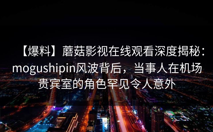 【爆料】蘑菇影视在线观看深度揭秘：mogushipin风波背后，当事人在机场贵宾室的角色罕见令人意外