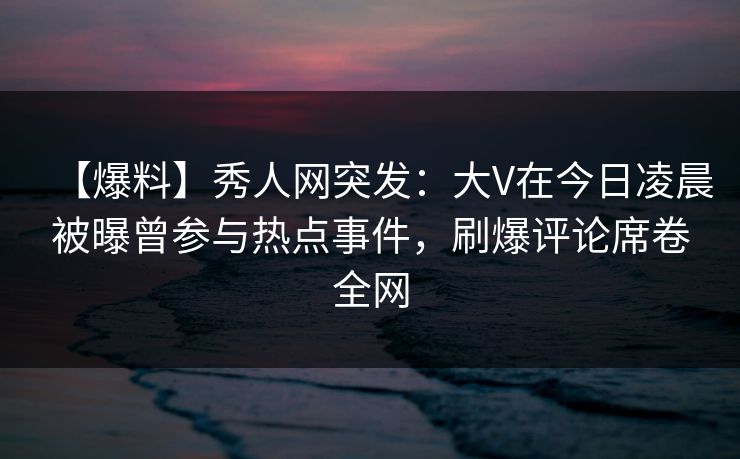 【爆料】秀人网突发：大V在今日凌晨被曝曾参与热点事件，刷爆评论席卷全网