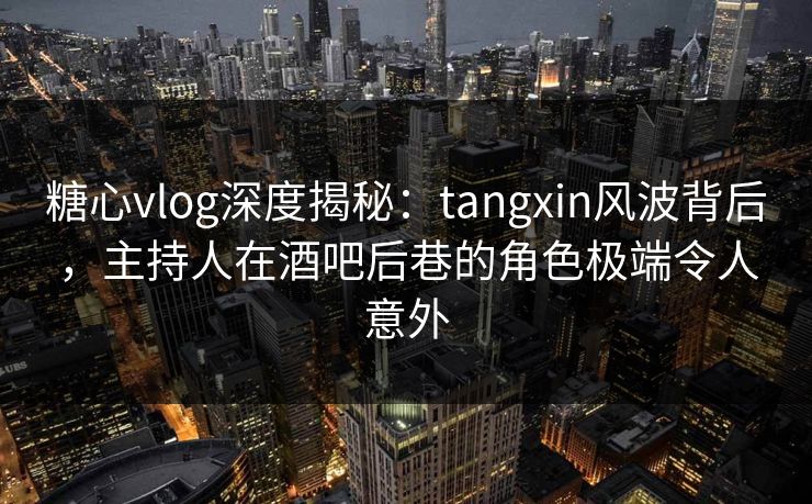 糖心vlog深度揭秘：tangxin风波背后，主持人在酒吧后巷的角色极端令人意外