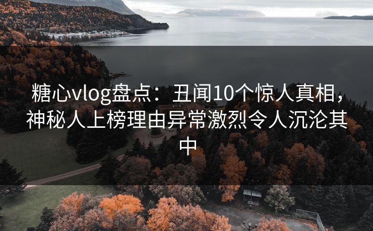 糖心vlog盘点：丑闻10个惊人真相，神秘人上榜理由异常激烈令人沉沦其中