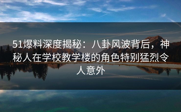 51爆料深度揭秘：八卦风波背后，神秘人在学校教学楼的角色特别猛烈令人意外