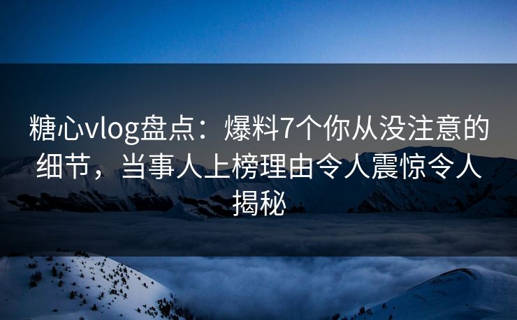 糖心vlog盘点：爆料7个你从没注意的细节，当事人上榜理由令人震惊令人揭秘