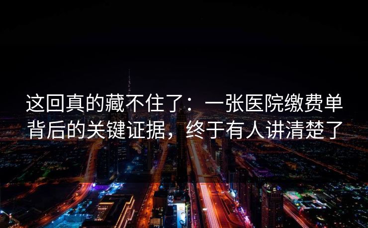 这回真的藏不住了：一张医院缴费单背后的关键证据，终于有人讲清楚了