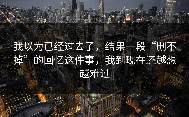 我以为已经过去了，结果一段“删不掉”的回忆这件事，我到现在还越想越难过