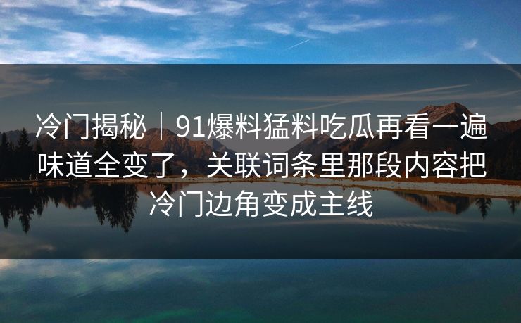 冷门揭秘｜91爆料猛料吃瓜再看一遍味道全变了，关联词条里那段内容把冷门边角变成主线