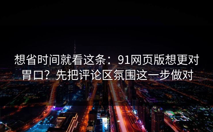 想省时间就看这条：91网页版想更对胃口？先把评论区氛围这一步做对