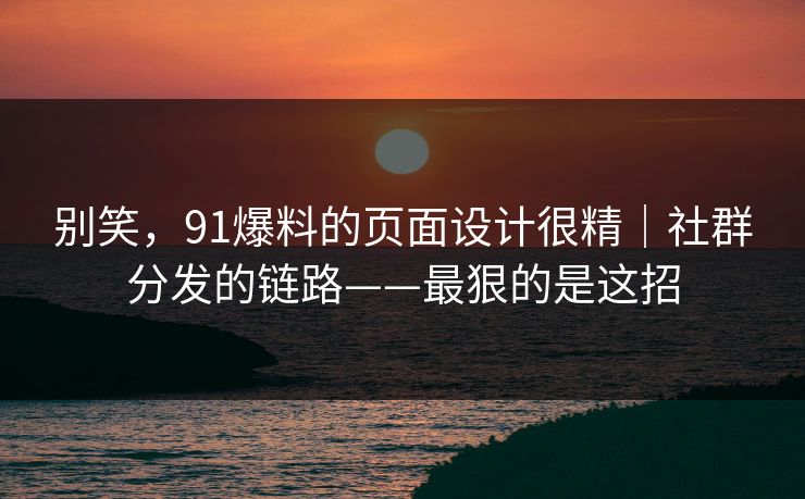 别笑，91爆料的页面设计很精｜社群分发的链路——最狠的是这招