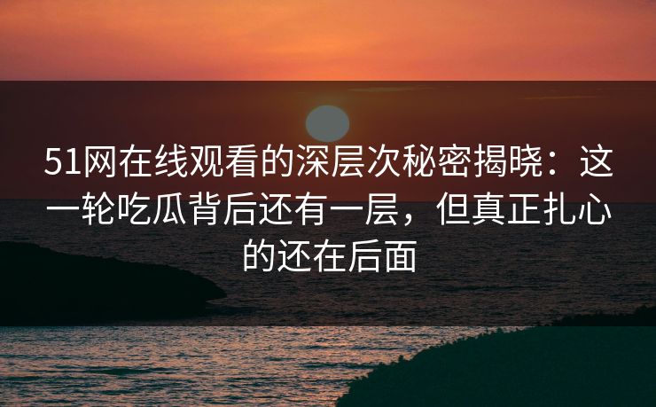 51网在线观看的深层次秘密揭晓：这一轮吃瓜背后还有一层，但真正扎心的还在后面