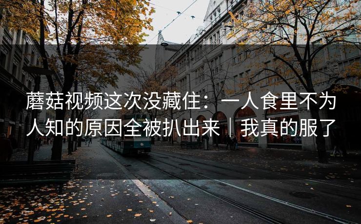 蘑菇视频这次没藏住：一人食里不为人知的原因全被扒出来｜我真的服了