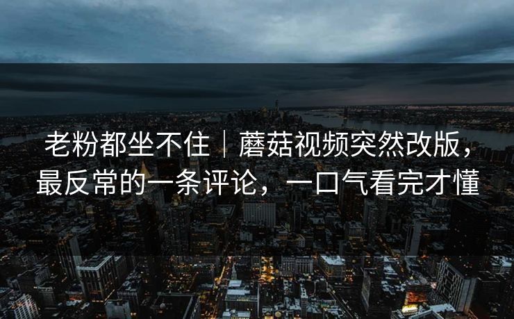 老粉都坐不住｜蘑菇视频突然改版，最反常的一条评论，一口气看完才懂