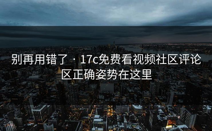 别再用错了 · 17c免费看视频社区评论区正确姿势在这里